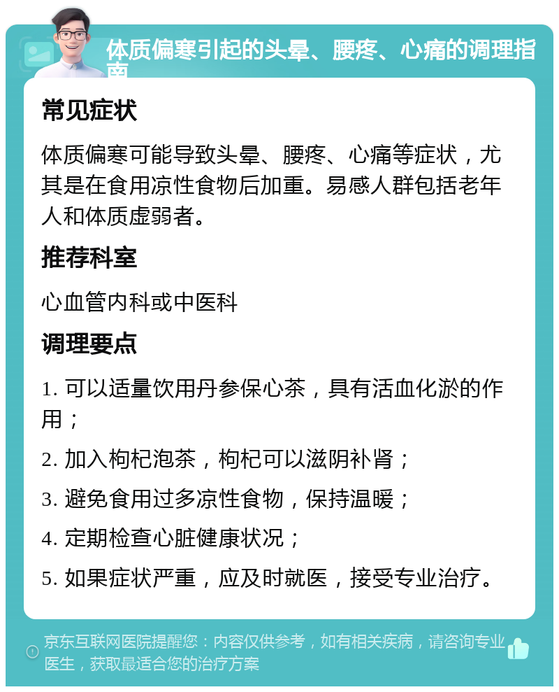 体质偏寒引起的头晕、腰疼、心痛的调理指南 常见症状 体质偏寒可能导致头晕、腰疼、心痛等症状，尤其是在食用凉性食物后加重。易感人群包括老年人和体质虚弱者。 推荐科室 心血管内科或中医科 调理要点 1. 可以适量饮用丹参保心茶，具有活血化淤的作用； 2. 加入枸杞泡茶，枸杞可以滋阴补肾； 3. 避免食用过多凉性食物，保持温暖； 4. 定期检查心脏健康状况； 5. 如果症状严重，应及时就医，接受专业治疗。