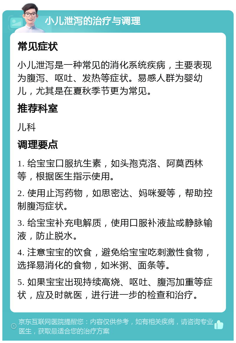 小儿泄泻的治疗与调理 常见症状 小儿泄泻是一种常见的消化系统疾病，主要表现为腹泻、呕吐、发热等症状。易感人群为婴幼儿，尤其是在夏秋季节更为常见。 推荐科室 儿科 调理要点 1. 给宝宝口服抗生素，如头孢克洛、阿莫西林等，根据医生指示使用。 2. 使用止泻药物，如思密达、妈咪爱等，帮助控制腹泻症状。 3. 给宝宝补充电解质，使用口服补液盐或静脉输液，防止脱水。 4. 注意宝宝的饮食，避免给宝宝吃刺激性食物，选择易消化的食物，如米粥、面条等。 5. 如果宝宝出现持续高烧、呕吐、腹泻加重等症状，应及时就医，进行进一步的检查和治疗。