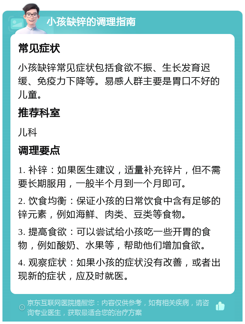 小孩缺锌的调理指南 常见症状 小孩缺锌常见症状包括食欲不振、生长发育迟缓、免疫力下降等。易感人群主要是胃口不好的儿童。 推荐科室 儿科 调理要点 1. 补锌：如果医生建议，适量补充锌片，但不需要长期服用，一般半个月到一个月即可。 2. 饮食均衡：保证小孩的日常饮食中含有足够的锌元素，例如海鲜、肉类、豆类等食物。 3. 提高食欲：可以尝试给小孩吃一些开胃的食物，例如酸奶、水果等，帮助他们增加食欲。 4. 观察症状：如果小孩的症状没有改善，或者出现新的症状，应及时就医。