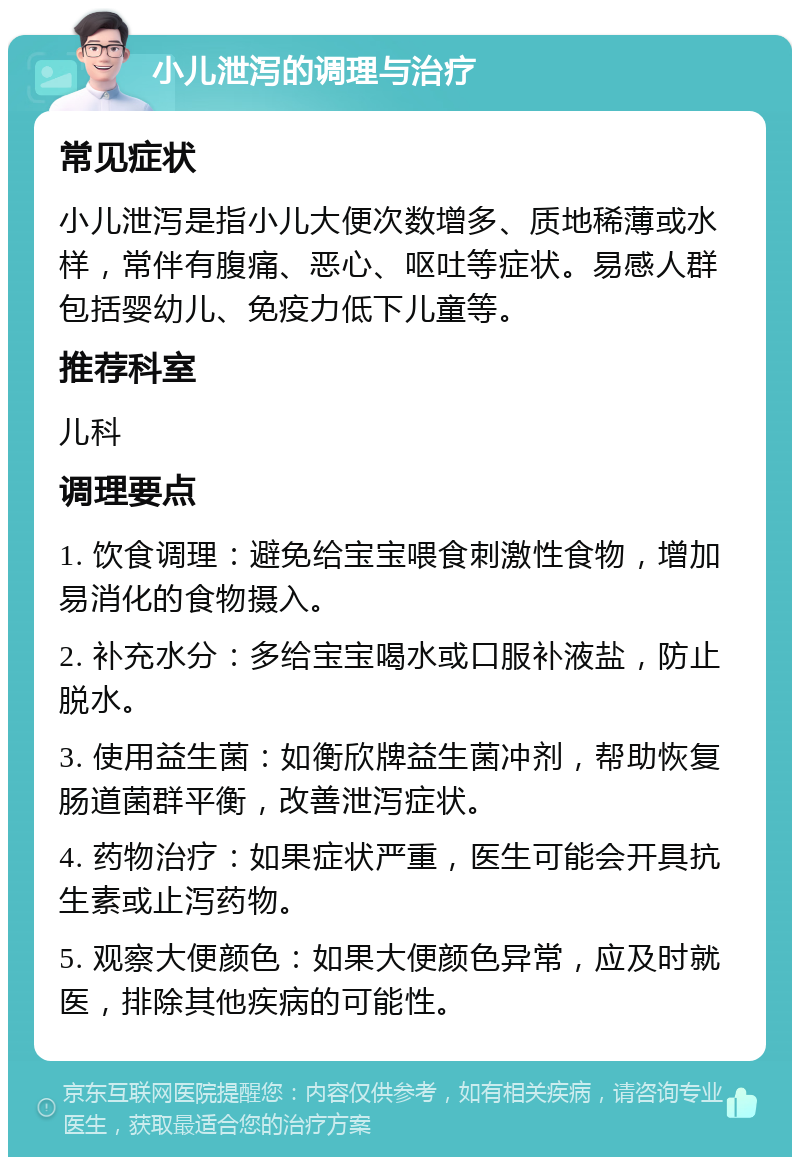 小儿泄泻的调理与治疗 常见症状 小儿泄泻是指小儿大便次数增多、质地稀薄或水样，常伴有腹痛、恶心、呕吐等症状。易感人群包括婴幼儿、免疫力低下儿童等。 推荐科室 儿科 调理要点 1. 饮食调理：避免给宝宝喂食刺激性食物，增加易消化的食物摄入。 2. 补充水分：多给宝宝喝水或口服补液盐，防止脱水。 3. 使用益生菌：如衡欣牌益生菌冲剂，帮助恢复肠道菌群平衡，改善泄泻症状。 4. 药物治疗：如果症状严重，医生可能会开具抗生素或止泻药物。 5. 观察大便颜色：如果大便颜色异常，应及时就医，排除其他疾病的可能性。