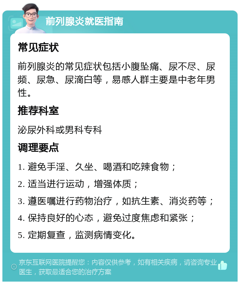 前列腺炎就医指南 常见症状 前列腺炎的常见症状包括小腹坠痛、尿不尽、尿频、尿急、尿滴白等，易感人群主要是中老年男性。 推荐科室 泌尿外科或男科专科 调理要点 1. 避免手淫、久坐、喝酒和吃辣食物； 2. 适当进行运动，增强体质； 3. 遵医嘱进行药物治疗，如抗生素、消炎药等； 4. 保持良好的心态，避免过度焦虑和紧张； 5. 定期复查，监测病情变化。