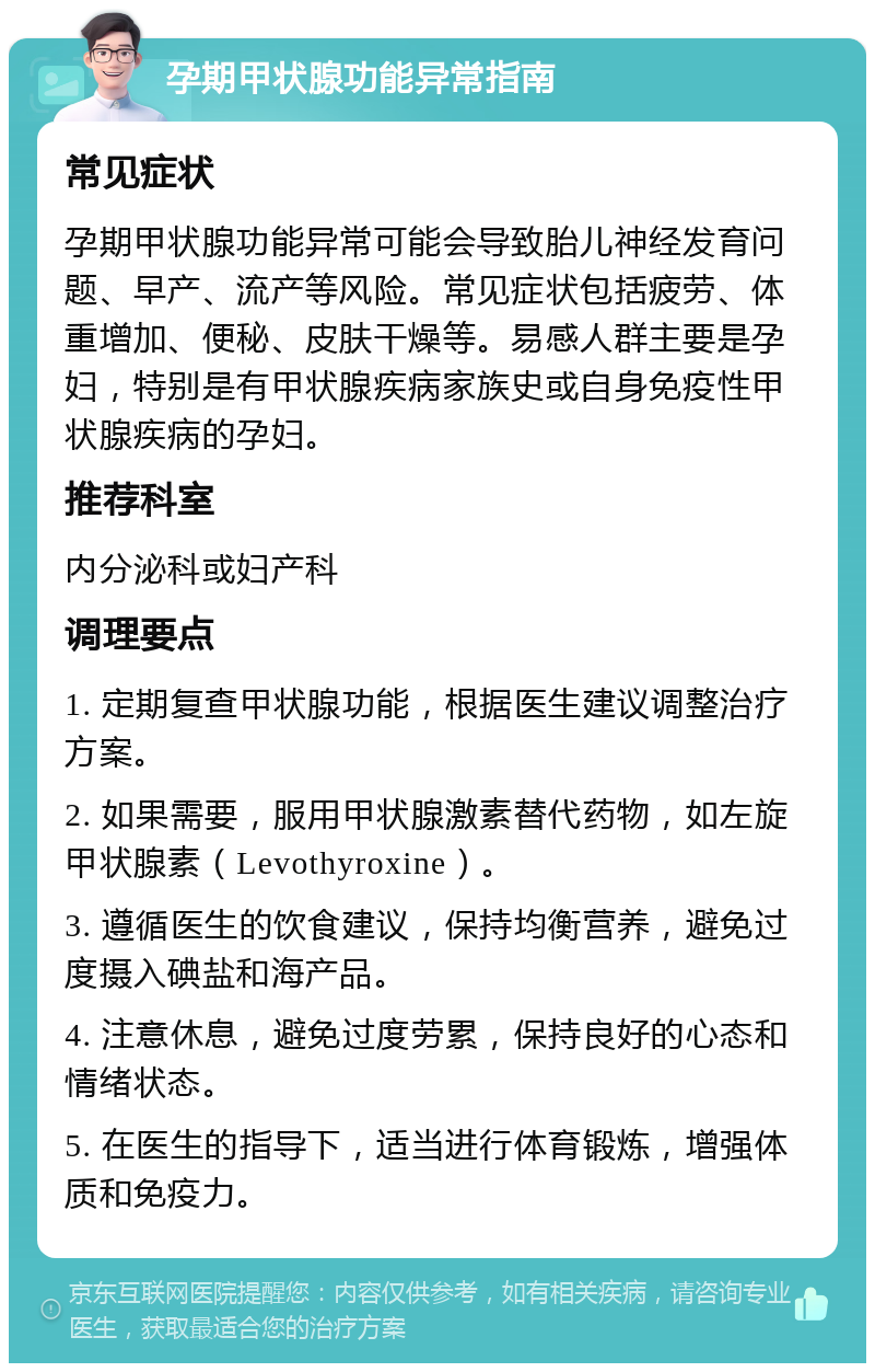 孕期甲状腺功能异常指南 常见症状 孕期甲状腺功能异常可能会导致胎儿神经发育问题、早产、流产等风险。常见症状包括疲劳、体重增加、便秘、皮肤干燥等。易感人群主要是孕妇，特别是有甲状腺疾病家族史或自身免疫性甲状腺疾病的孕妇。 推荐科室 内分泌科或妇产科 调理要点 1. 定期复查甲状腺功能，根据医生建议调整治疗方案。 2. 如果需要，服用甲状腺激素替代药物，如左旋甲状腺素（Levothyroxine）。 3. 遵循医生的饮食建议，保持均衡营养，避免过度摄入碘盐和海产品。 4. 注意休息，避免过度劳累，保持良好的心态和情绪状态。 5. 在医生的指导下，适当进行体育锻炼，增强体质和免疫力。