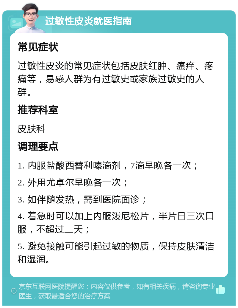 过敏性皮炎就医指南 常见症状 过敏性皮炎的常见症状包括皮肤红肿、瘙痒、疼痛等，易感人群为有过敏史或家族过敏史的人群。 推荐科室 皮肤科 调理要点 1. 内服盐酸西替利嗪滴剂，7滴早晚各一次； 2. 外用尤卓尔早晚各一次； 3. 如伴随发热，需到医院面诊； 4. 着急时可以加上内服泼尼松片，半片日三次口服，不超过三天； 5. 避免接触可能引起过敏的物质，保持皮肤清洁和湿润。