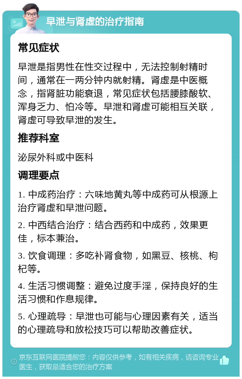 早泄与肾虚的治疗指南 常见症状 早泄是指男性在性交过程中，无法控制射精时间，通常在一两分钟内就射精。肾虚是中医概念，指肾脏功能衰退，常见症状包括腰膝酸软、浑身乏力、怕冷等。早泄和肾虚可能相互关联，肾虚可导致早泄的发生。 推荐科室 泌尿外科或中医科 调理要点 1. 中成药治疗：六味地黄丸等中成药可从根源上治疗肾虚和早泄问题。 2. 中西结合治疗：结合西药和中成药，效果更佳，标本兼治。 3. 饮食调理：多吃补肾食物，如黑豆、核桃、枸杞等。 4. 生活习惯调整：避免过度手淫，保持良好的生活习惯和作息规律。 5. 心理疏导：早泄也可能与心理因素有关，适当的心理疏导和放松技巧可以帮助改善症状。