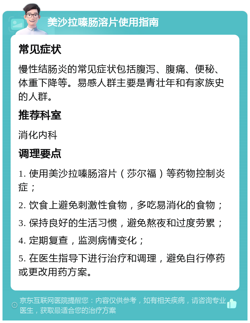 美沙拉嗪肠溶片使用指南 常见症状 慢性结肠炎的常见症状包括腹泻、腹痛、便秘、体重下降等。易感人群主要是青壮年和有家族史的人群。 推荐科室 消化内科 调理要点 1. 使用美沙拉嗪肠溶片（莎尔福）等药物控制炎症； 2. 饮食上避免刺激性食物，多吃易消化的食物； 3. 保持良好的生活习惯，避免熬夜和过度劳累； 4. 定期复查，监测病情变化； 5. 在医生指导下进行治疗和调理，避免自行停药或更改用药方案。