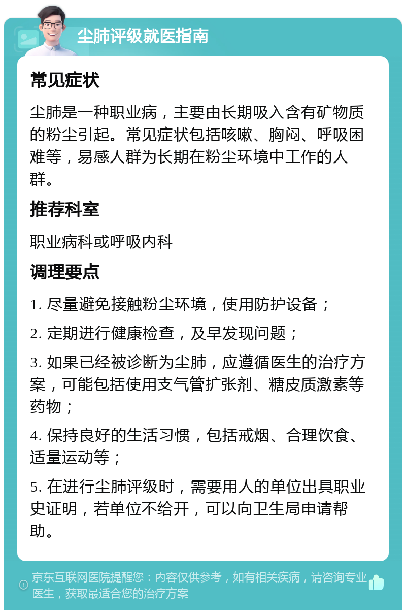 尘肺评级就医指南 常见症状 尘肺是一种职业病，主要由长期吸入含有矿物质的粉尘引起。常见症状包括咳嗽、胸闷、呼吸困难等，易感人群为长期在粉尘环境中工作的人群。 推荐科室 职业病科或呼吸内科 调理要点 1. 尽量避免接触粉尘环境，使用防护设备； 2. 定期进行健康检查，及早发现问题； 3. 如果已经被诊断为尘肺，应遵循医生的治疗方案，可能包括使用支气管扩张剂、糖皮质激素等药物； 4. 保持良好的生活习惯，包括戒烟、合理饮食、适量运动等； 5. 在进行尘肺评级时，需要用人的单位出具职业史证明，若单位不给开，可以向卫生局申请帮助。