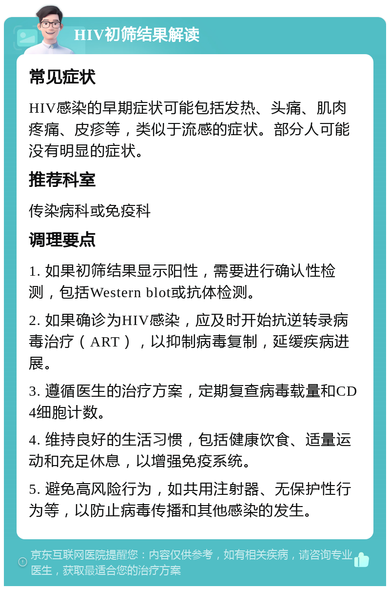 HIV初筛结果解读 常见症状 HIV感染的早期症状可能包括发热、头痛、肌肉疼痛、皮疹等，类似于流感的症状。部分人可能没有明显的症状。 推荐科室 传染病科或免疫科 调理要点 1. 如果初筛结果显示阳性，需要进行确认性检测，包括Western blot或抗体检测。 2. 如果确诊为HIV感染，应及时开始抗逆转录病毒治疗（ART），以抑制病毒复制，延缓疾病进展。 3. 遵循医生的治疗方案，定期复查病毒载量和CD4细胞计数。 4. 维持良好的生活习惯，包括健康饮食、适量运动和充足休息，以增强免疫系统。 5. 避免高风险行为，如共用注射器、无保护性行为等，以防止病毒传播和其他感染的发生。