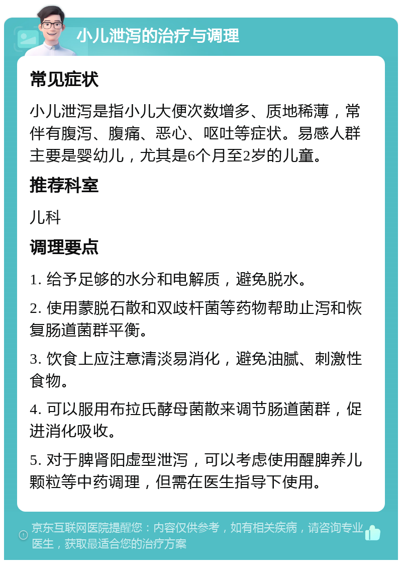 小儿泄泻的治疗与调理 常见症状 小儿泄泻是指小儿大便次数增多、质地稀薄，常伴有腹泻、腹痛、恶心、呕吐等症状。易感人群主要是婴幼儿，尤其是6个月至2岁的儿童。 推荐科室 儿科 调理要点 1. 给予足够的水分和电解质，避免脱水。 2. 使用蒙脱石散和双歧杆菌等药物帮助止泻和恢复肠道菌群平衡。 3. 饮食上应注意清淡易消化，避免油腻、刺激性食物。 4. 可以服用布拉氏酵母菌散来调节肠道菌群，促进消化吸收。 5. 对于脾肾阳虚型泄泻，可以考虑使用醒脾养儿颗粒等中药调理，但需在医生指导下使用。