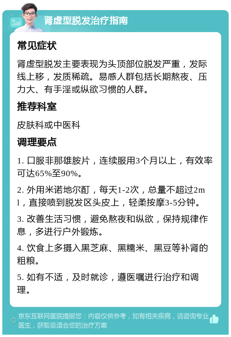 肾虚型脱发治疗指南 常见症状 肾虚型脱发主要表现为头顶部位脱发严重，发际线上移，发质稀疏。易感人群包括长期熬夜、压力大、有手淫或纵欲习惯的人群。 推荐科室 皮肤科或中医科 调理要点 1. 口服非那雄胺片，连续服用3个月以上，有效率可达65%至90%。 2. 外用米诺地尔酊，每天1-2次，总量不超过2ml，直接喷到脱发区头皮上，轻柔按摩3-5分钟。 3. 改善生活习惯，避免熬夜和纵欲，保持规律作息，多进行户外锻炼。 4. 饮食上多摄入黑芝麻、黑糯米、黑豆等补肾的粗粮。 5. 如有不适，及时就诊，遵医嘱进行治疗和调理。