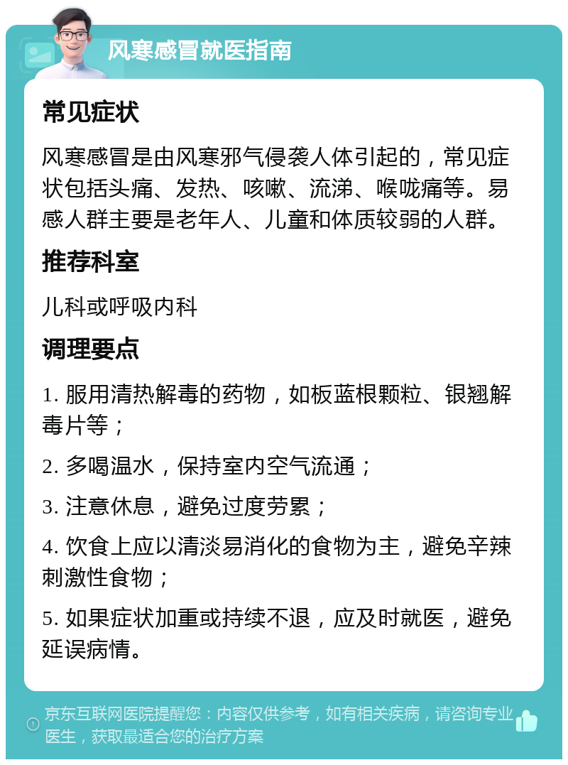 风寒感冒就医指南 常见症状 风寒感冒是由风寒邪气侵袭人体引起的，常见症状包括头痛、发热、咳嗽、流涕、喉咙痛等。易感人群主要是老年人、儿童和体质较弱的人群。 推荐科室 儿科或呼吸内科 调理要点 1. 服用清热解毒的药物，如板蓝根颗粒、银翘解毒片等； 2. 多喝温水，保持室内空气流通； 3. 注意休息，避免过度劳累； 4. 饮食上应以清淡易消化的食物为主，避免辛辣刺激性食物； 5. 如果症状加重或持续不退，应及时就医，避免延误病情。