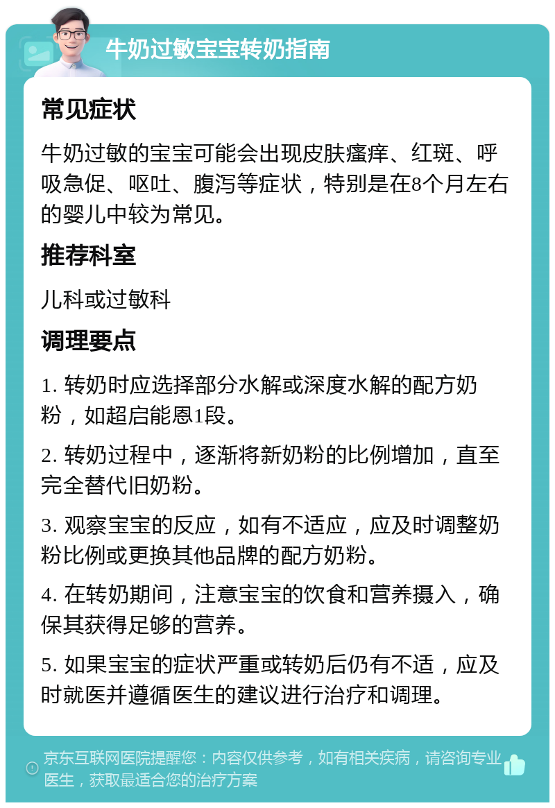 牛奶过敏宝宝转奶指南 常见症状 牛奶过敏的宝宝可能会出现皮肤瘙痒、红斑、呼吸急促、呕吐、腹泻等症状，特别是在8个月左右的婴儿中较为常见。 推荐科室 儿科或过敏科 调理要点 1. 转奶时应选择部分水解或深度水解的配方奶粉，如超启能恩1段。 2. 转奶过程中，逐渐将新奶粉的比例增加，直至完全替代旧奶粉。 3. 观察宝宝的反应，如有不适应，应及时调整奶粉比例或更换其他品牌的配方奶粉。 4. 在转奶期间，注意宝宝的饮食和营养摄入，确保其获得足够的营养。 5. 如果宝宝的症状严重或转奶后仍有不适，应及时就医并遵循医生的建议进行治疗和调理。