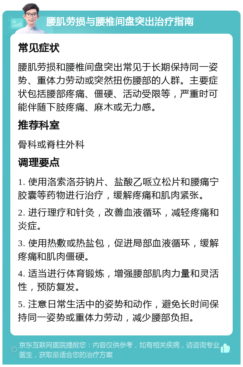 腰肌劳损与腰椎间盘突出治疗指南 常见症状 腰肌劳损和腰椎间盘突出常见于长期保持同一姿势、重体力劳动或突然扭伤腰部的人群。主要症状包括腰部疼痛、僵硬、活动受限等，严重时可能伴随下肢疼痛、麻木或无力感。 推荐科室 骨科或脊柱外科 调理要点 1. 使用洛索洛芬钠片、盐酸乙哌立松片和腰痛宁胶囊等药物进行治疗，缓解疼痛和肌肉紧张。 2. 进行理疗和针灸，改善血液循环，减轻疼痛和炎症。 3. 使用热敷或热盐包，促进局部血液循环，缓解疼痛和肌肉僵硬。 4. 适当进行体育锻炼，增强腰部肌肉力量和灵活性，预防复发。 5. 注意日常生活中的姿势和动作，避免长时间保持同一姿势或重体力劳动，减少腰部负担。