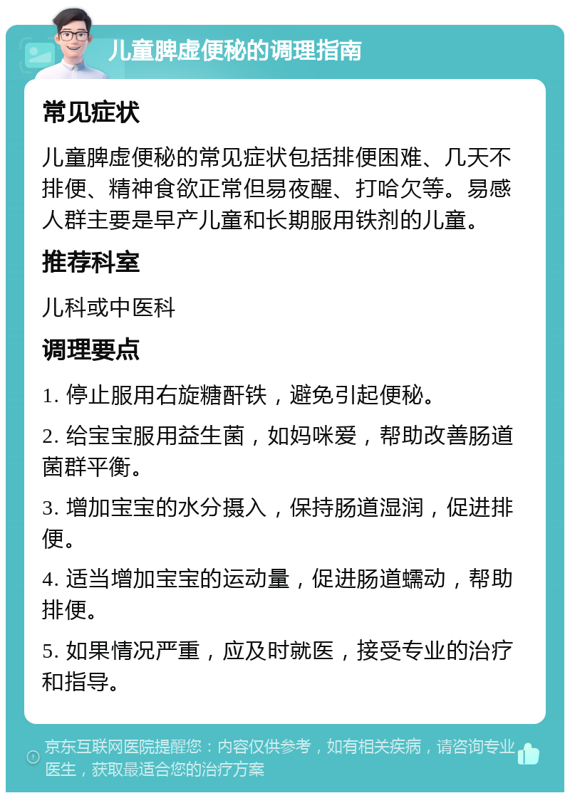 儿童脾虚便秘的调理指南 常见症状 儿童脾虚便秘的常见症状包括排便困难、几天不排便、精神食欲正常但易夜醒、打哈欠等。易感人群主要是早产儿童和长期服用铁剂的儿童。 推荐科室 儿科或中医科 调理要点 1. 停止服用右旋糖酐铁，避免引起便秘。 2. 给宝宝服用益生菌，如妈咪爱，帮助改善肠道菌群平衡。 3. 增加宝宝的水分摄入，保持肠道湿润，促进排便。 4. 适当增加宝宝的运动量，促进肠道蠕动，帮助排便。 5. 如果情况严重，应及时就医，接受专业的治疗和指导。