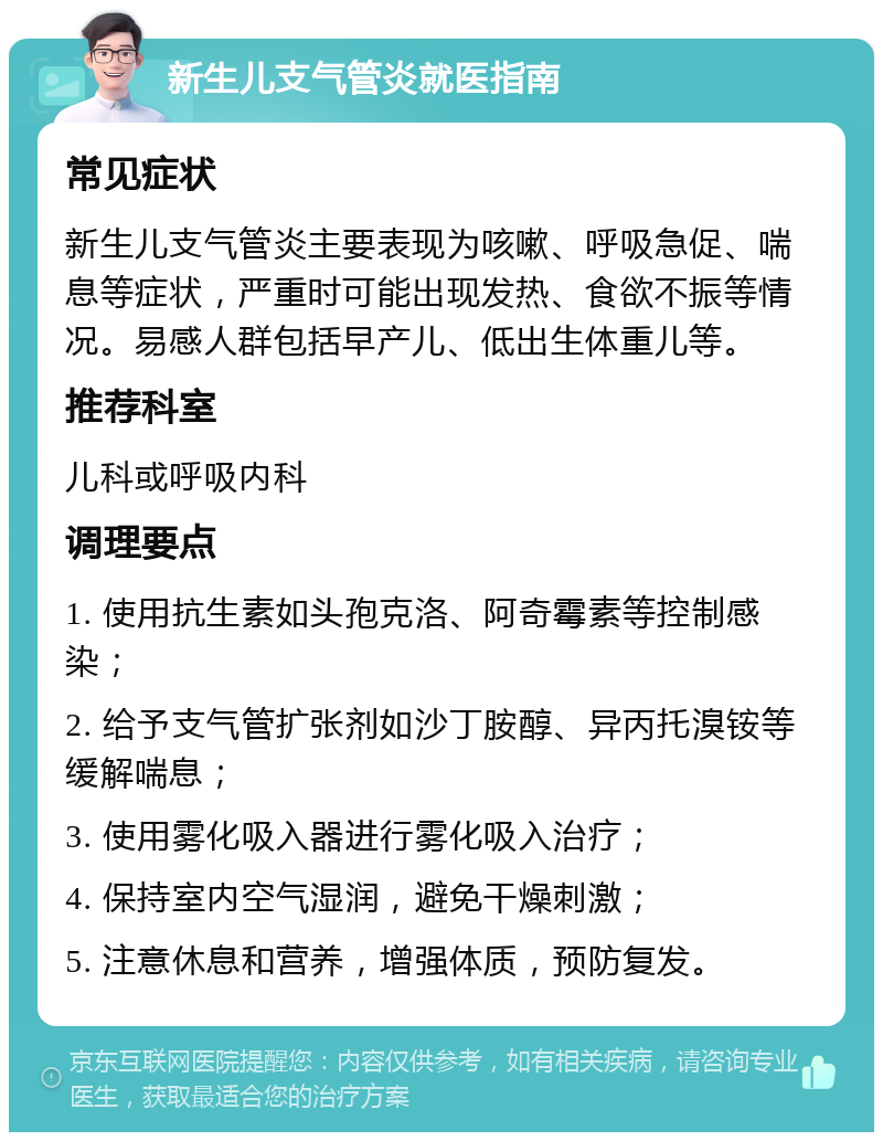 新生儿支气管炎就医指南 常见症状 新生儿支气管炎主要表现为咳嗽、呼吸急促、喘息等症状，严重时可能出现发热、食欲不振等情况。易感人群包括早产儿、低出生体重儿等。 推荐科室 儿科或呼吸内科 调理要点 1. 使用抗生素如头孢克洛、阿奇霉素等控制感染； 2. 给予支气管扩张剂如沙丁胺醇、异丙托溴铵等缓解喘息； 3. 使用雾化吸入器进行雾化吸入治疗； 4. 保持室内空气湿润，避免干燥刺激； 5. 注意休息和营养，增强体质，预防复发。