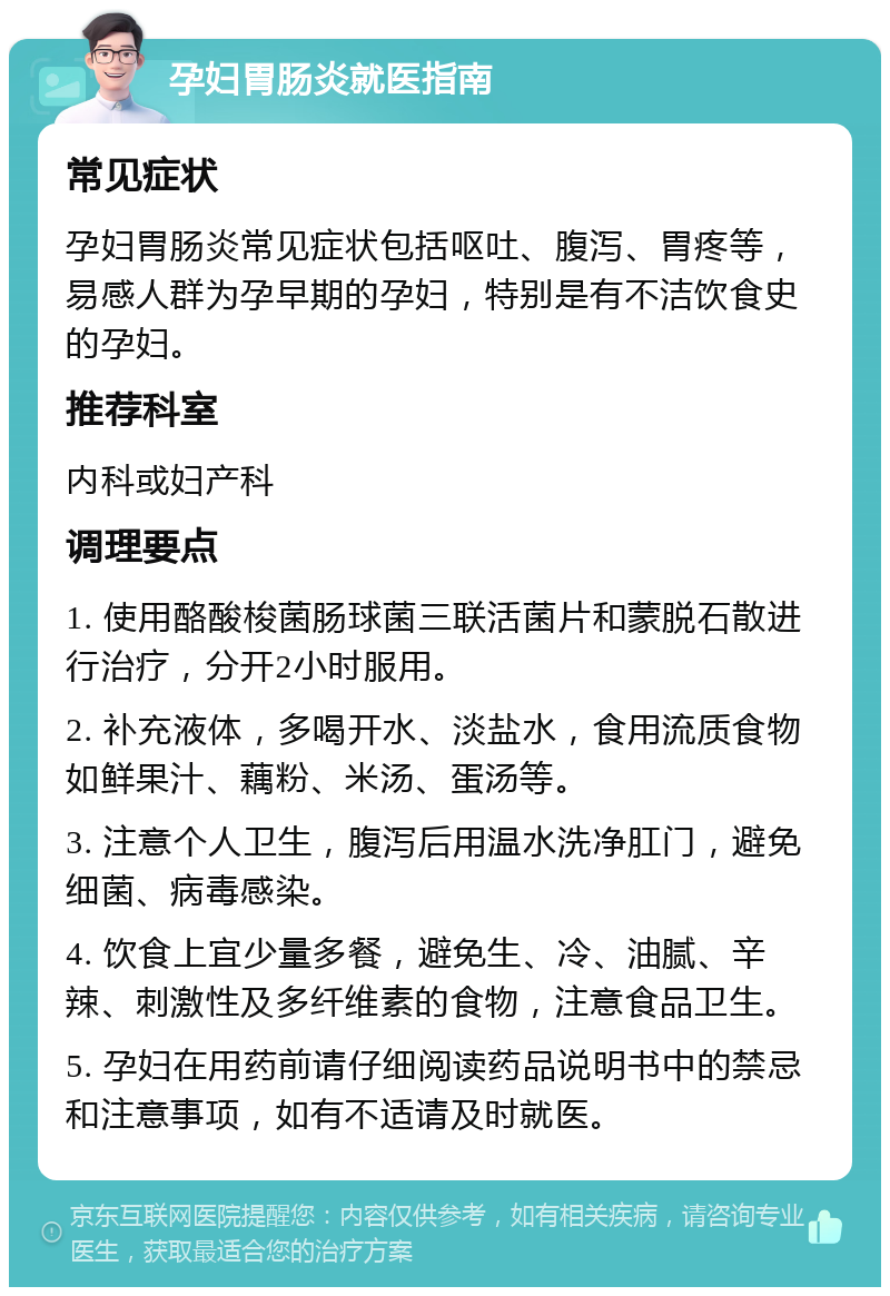 孕妇胃肠炎就医指南 常见症状 孕妇胃肠炎常见症状包括呕吐、腹泻、胃疼等，易感人群为孕早期的孕妇，特别是有不洁饮食史的孕妇。 推荐科室 内科或妇产科 调理要点 1. 使用酪酸梭菌肠球菌三联活菌片和蒙脱石散进行治疗，分开2小时服用。 2. 补充液体，多喝开水、淡盐水，食用流质食物如鲜果汁、藕粉、米汤、蛋汤等。 3. 注意个人卫生，腹泻后用温水洗净肛门，避免细菌、病毒感染。 4. 饮食上宜少量多餐，避免生、冷、油腻、辛辣、刺激性及多纤维素的食物，注意食品卫生。 5. 孕妇在用药前请仔细阅读药品说明书中的禁忌和注意事项，如有不适请及时就医。