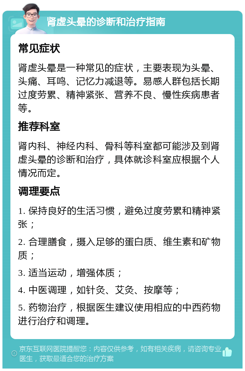 肾虚头晕的诊断和治疗指南 常见症状 肾虚头晕是一种常见的症状，主要表现为头晕、头痛、耳鸣、记忆力减退等。易感人群包括长期过度劳累、精神紧张、营养不良、慢性疾病患者等。 推荐科室 肾内科、神经内科、骨科等科室都可能涉及到肾虚头晕的诊断和治疗，具体就诊科室应根据个人情况而定。 调理要点 1. 保持良好的生活习惯，避免过度劳累和精神紧张； 2. 合理膳食，摄入足够的蛋白质、维生素和矿物质； 3. 适当运动，增强体质； 4. 中医调理，如针灸、艾灸、按摩等； 5. 药物治疗，根据医生建议使用相应的中西药物进行治疗和调理。