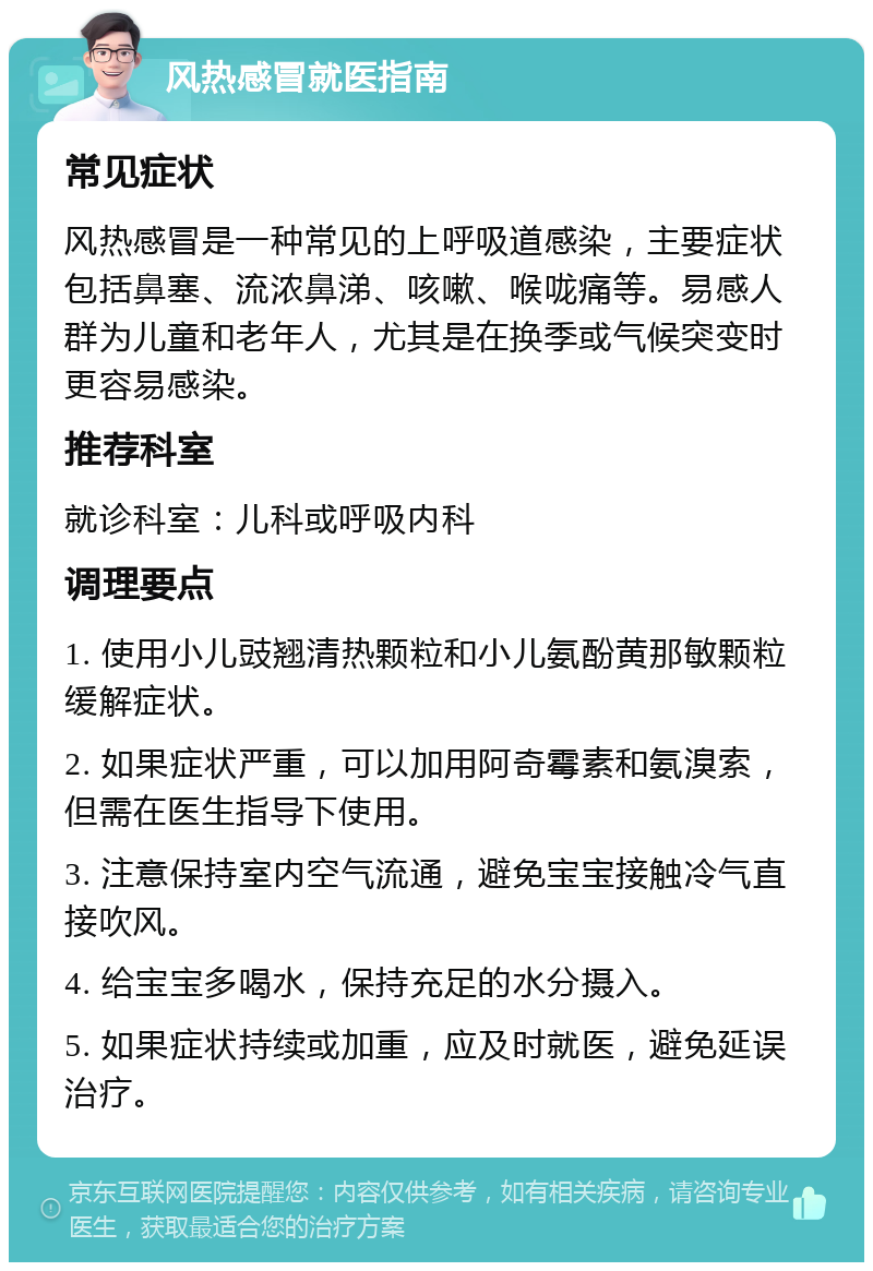 风热感冒就医指南 常见症状 风热感冒是一种常见的上呼吸道感染，主要症状包括鼻塞、流浓鼻涕、咳嗽、喉咙痛等。易感人群为儿童和老年人，尤其是在换季或气候突变时更容易感染。 推荐科室 就诊科室：儿科或呼吸内科 调理要点 1. 使用小儿豉翘清热颗粒和小儿氨酚黄那敏颗粒缓解症状。 2. 如果症状严重，可以加用阿奇霉素和氨溴索，但需在医生指导下使用。 3. 注意保持室内空气流通，避免宝宝接触冷气直接吹风。 4. 给宝宝多喝水，保持充足的水分摄入。 5. 如果症状持续或加重，应及时就医，避免延误治疗。