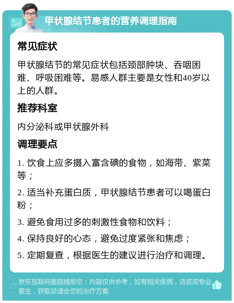 甲状腺结节患者的营养调理指南 常见症状 甲状腺结节的常见症状包括颈部肿块、吞咽困难、呼吸困难等。易感人群主要是女性和40岁以上的人群。 推荐科室 内分泌科或甲状腺外科 调理要点 1. 饮食上应多摄入富含碘的食物，如海带、紫菜等； 2. 适当补充蛋白质，甲状腺结节患者可以喝蛋白粉； 3. 避免食用过多的刺激性食物和饮料； 4. 保持良好的心态，避免过度紧张和焦虑； 5. 定期复查，根据医生的建议进行治疗和调理。