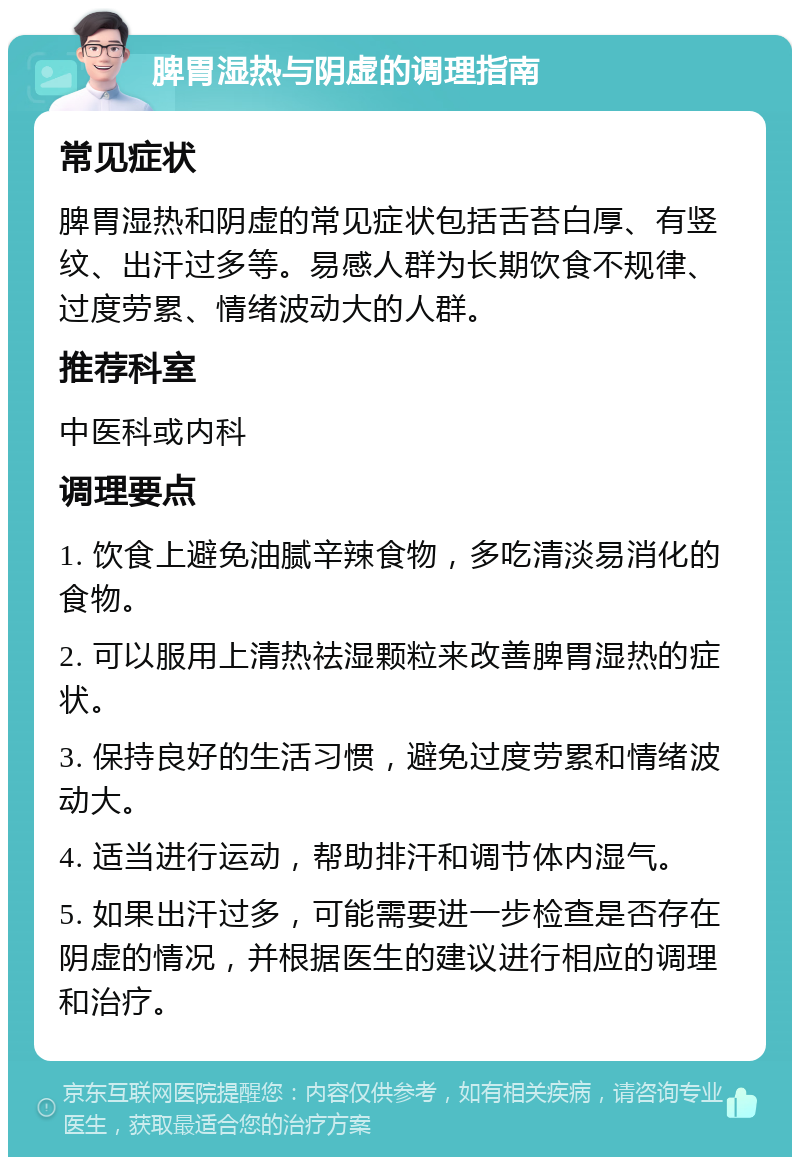 脾胃湿热与阴虚的调理指南 常见症状 脾胃湿热和阴虚的常见症状包括舌苔白厚、有竖纹、出汗过多等。易感人群为长期饮食不规律、过度劳累、情绪波动大的人群。 推荐科室 中医科或内科 调理要点 1. 饮食上避免油腻辛辣食物，多吃清淡易消化的食物。 2. 可以服用上清热祛湿颗粒来改善脾胃湿热的症状。 3. 保持良好的生活习惯，避免过度劳累和情绪波动大。 4. 适当进行运动，帮助排汗和调节体内湿气。 5. 如果出汗过多，可能需要进一步检查是否存在阴虚的情况，并根据医生的建议进行相应的调理和治疗。