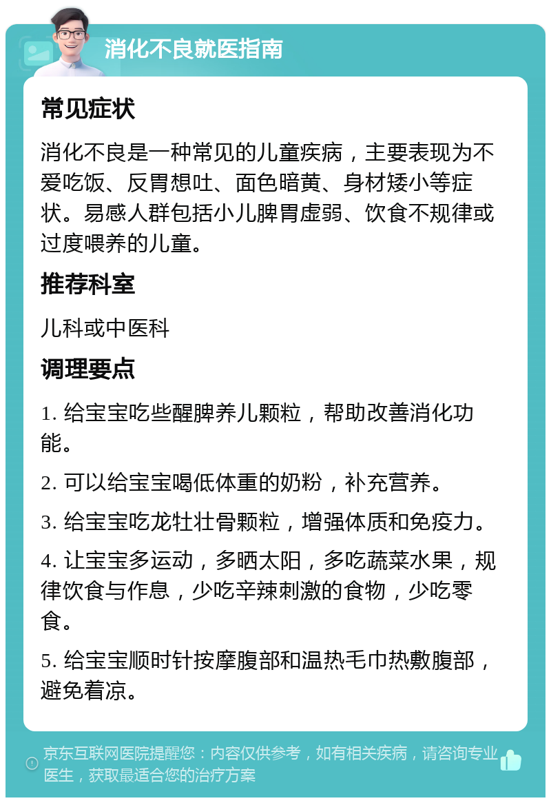 消化不良就医指南 常见症状 消化不良是一种常见的儿童疾病，主要表现为不爱吃饭、反胃想吐、面色暗黄、身材矮小等症状。易感人群包括小儿脾胃虚弱、饮食不规律或过度喂养的儿童。 推荐科室 儿科或中医科 调理要点 1. 给宝宝吃些醒脾养儿颗粒，帮助改善消化功能。 2. 可以给宝宝喝低体重的奶粉，补充营养。 3. 给宝宝吃龙牡壮骨颗粒，增强体质和免疫力。 4. 让宝宝多运动，多晒太阳，多吃蔬菜水果，规律饮食与作息，少吃辛辣刺激的食物，少吃零食。 5. 给宝宝顺时针按摩腹部和温热毛巾热敷腹部，避免着凉。