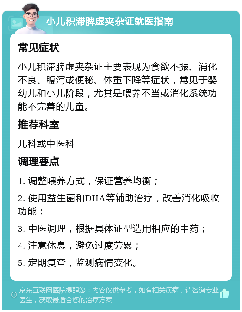 小儿积滞脾虚夹杂证就医指南 常见症状 小儿积滞脾虚夹杂证主要表现为食欲不振、消化不良、腹泻或便秘、体重下降等症状，常见于婴幼儿和小儿阶段，尤其是喂养不当或消化系统功能不完善的儿童。 推荐科室 儿科或中医科 调理要点 1. 调整喂养方式，保证营养均衡； 2. 使用益生菌和DHA等辅助治疗，改善消化吸收功能； 3. 中医调理，根据具体证型选用相应的中药； 4. 注意休息，避免过度劳累； 5. 定期复查，监测病情变化。