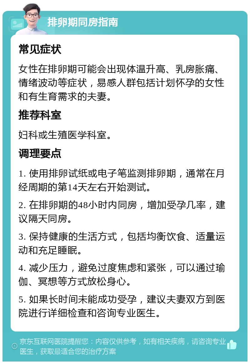 排卵期同房指南 常见症状 女性在排卵期可能会出现体温升高、乳房胀痛、情绪波动等症状，易感人群包括计划怀孕的女性和有生育需求的夫妻。 推荐科室 妇科或生殖医学科室。 调理要点 1. 使用排卵试纸或电子笔监测排卵期，通常在月经周期的第14天左右开始测试。 2. 在排卵期的48小时内同房，增加受孕几率，建议隔天同房。 3. 保持健康的生活方式，包括均衡饮食、适量运动和充足睡眠。 4. 减少压力，避免过度焦虑和紧张，可以通过瑜伽、冥想等方式放松身心。 5. 如果长时间未能成功受孕，建议夫妻双方到医院进行详细检查和咨询专业医生。