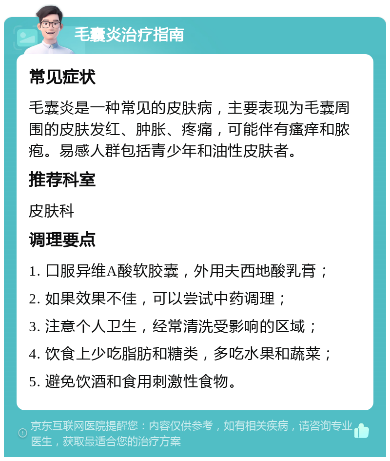 毛囊炎治疗指南 常见症状 毛囊炎是一种常见的皮肤病，主要表现为毛囊周围的皮肤发红、肿胀、疼痛，可能伴有瘙痒和脓疱。易感人群包括青少年和油性皮肤者。 推荐科室 皮肤科 调理要点 1. 口服异维A酸软胶囊，外用夫西地酸乳膏； 2. 如果效果不佳，可以尝试中药调理； 3. 注意个人卫生，经常清洗受影响的区域； 4. 饮食上少吃脂肪和糖类，多吃水果和蔬菜； 5. 避免饮酒和食用刺激性食物。