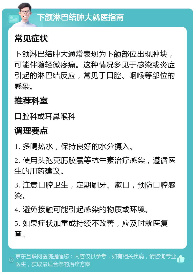 下颌淋巴结肿大就医指南 常见症状 下颌淋巴结肿大通常表现为下颌部位出现肿块，可能伴随轻微疼痛。这种情况多见于感染或炎症引起的淋巴结反应，常见于口腔、咽喉等部位的感染。 推荐科室 口腔科或耳鼻喉科 调理要点 1. 多喝热水，保持良好的水分摄入。 2. 使用头孢克肟胶囊等抗生素治疗感染，遵循医生的用药建议。 3. 注意口腔卫生，定期刷牙、漱口，预防口腔感染。 4. 避免接触可能引起感染的物质或环境。 5. 如果症状加重或持续不改善，应及时就医复查。