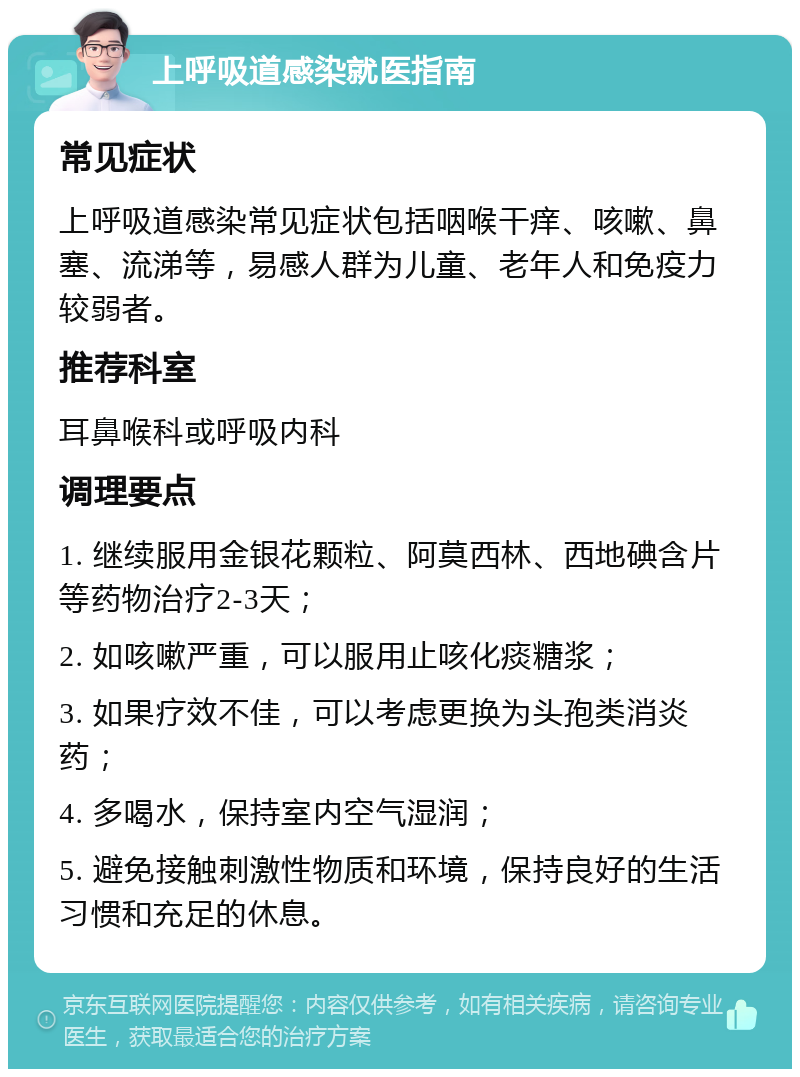 上呼吸道感染就医指南 常见症状 上呼吸道感染常见症状包括咽喉干痒、咳嗽、鼻塞、流涕等，易感人群为儿童、老年人和免疫力较弱者。 推荐科室 耳鼻喉科或呼吸内科 调理要点 1. 继续服用金银花颗粒、阿莫西林、西地碘含片等药物治疗2-3天； 2. 如咳嗽严重，可以服用止咳化痰糖浆； 3. 如果疗效不佳，可以考虑更换为头孢类消炎药； 4. 多喝水，保持室内空气湿润； 5. 避免接触刺激性物质和环境，保持良好的生活习惯和充足的休息。