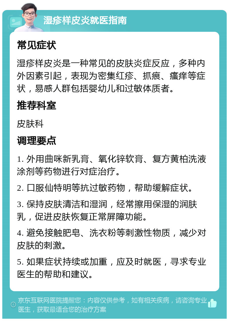 湿疹样皮炎就医指南 常见症状 湿疹样皮炎是一种常见的皮肤炎症反应，多种内外因素引起，表现为密集红疹、抓痕、瘙痒等症状，易感人群包括婴幼儿和过敏体质者。 推荐科室 皮肤科 调理要点 1. 外用曲咪新乳膏、氧化锌软膏、复方黄柏洗液涂剂等药物进行对症治疗。 2. 口服仙特明等抗过敏药物，帮助缓解症状。 3. 保持皮肤清洁和湿润，经常擦用保湿的润肤乳，促进皮肤恢复正常屏障功能。 4. 避免接触肥皂、洗衣粉等刺激性物质，减少对皮肤的刺激。 5. 如果症状持续或加重，应及时就医，寻求专业医生的帮助和建议。