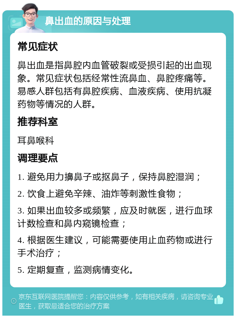 鼻出血的原因与处理 常见症状 鼻出血是指鼻腔内血管破裂或受损引起的出血现象。常见症状包括经常性流鼻血、鼻腔疼痛等。易感人群包括有鼻腔疾病、血液疾病、使用抗凝药物等情况的人群。 推荐科室 耳鼻喉科 调理要点 1. 避免用力擤鼻子或抠鼻子，保持鼻腔湿润； 2. 饮食上避免辛辣、油炸等刺激性食物； 3. 如果出血较多或频繁，应及时就医，进行血球计数检查和鼻内窥镜检查； 4. 根据医生建议，可能需要使用止血药物或进行手术治疗； 5. 定期复查，监测病情变化。