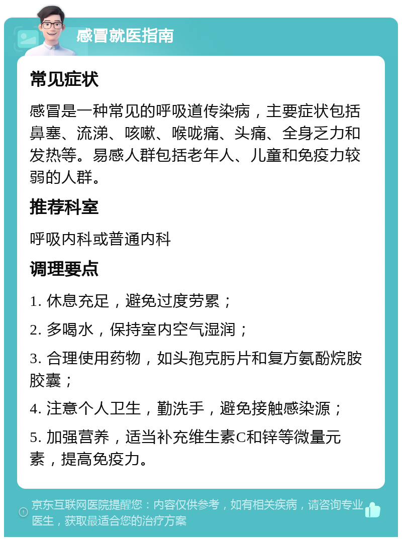 感冒就医指南 常见症状 感冒是一种常见的呼吸道传染病，主要症状包括鼻塞、流涕、咳嗽、喉咙痛、头痛、全身乏力和发热等。易感人群包括老年人、儿童和免疫力较弱的人群。 推荐科室 呼吸内科或普通内科 调理要点 1. 休息充足，避免过度劳累； 2. 多喝水，保持室内空气湿润； 3. 合理使用药物，如头孢克肟片和复方氨酚烷胺胶囊； 4. 注意个人卫生，勤洗手，避免接触感染源； 5. 加强营养，适当补充维生素C和锌等微量元素，提高免疫力。