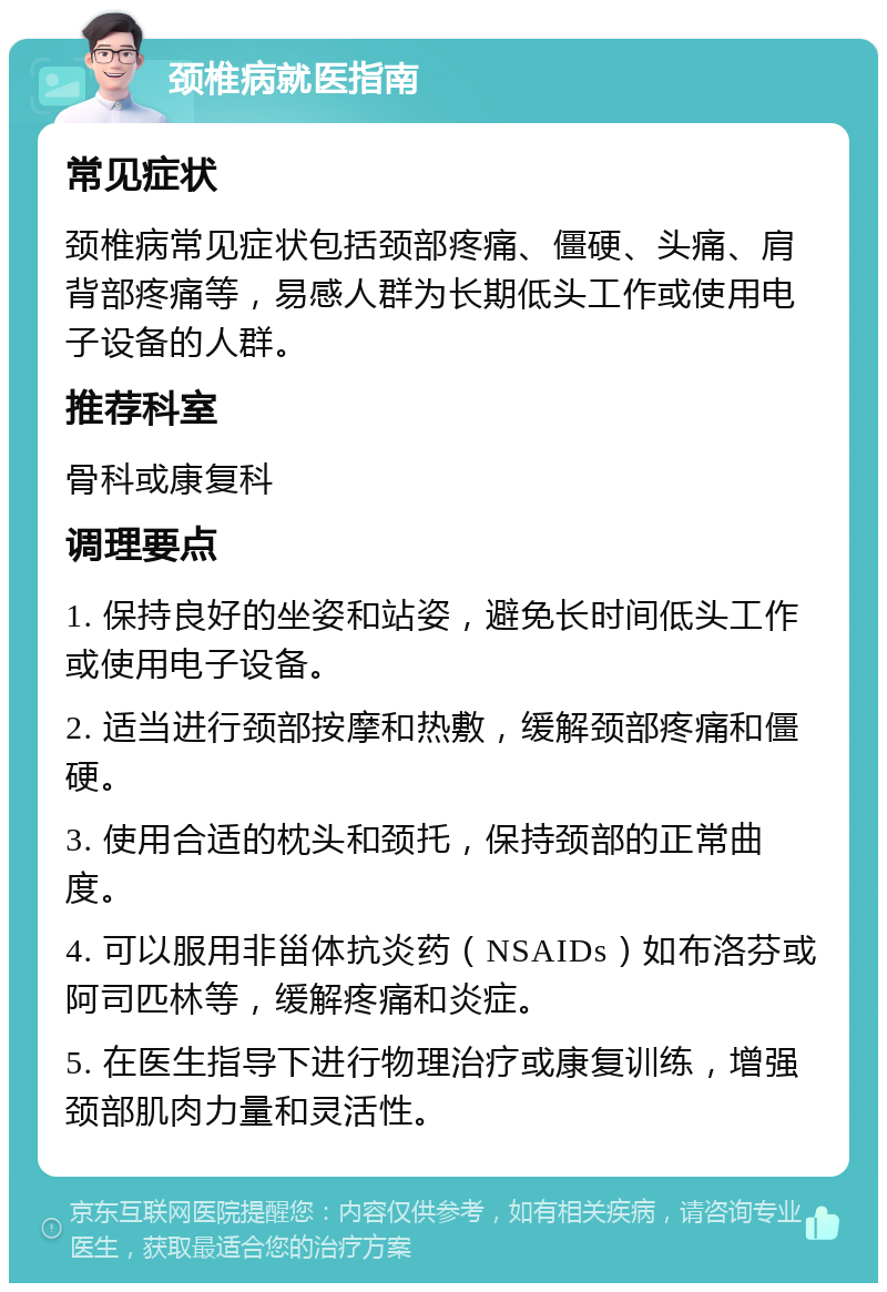 颈椎病就医指南 常见症状 颈椎病常见症状包括颈部疼痛、僵硬、头痛、肩背部疼痛等，易感人群为长期低头工作或使用电子设备的人群。 推荐科室 骨科或康复科 调理要点 1. 保持良好的坐姿和站姿，避免长时间低头工作或使用电子设备。 2. 适当进行颈部按摩和热敷，缓解颈部疼痛和僵硬。 3. 使用合适的枕头和颈托，保持颈部的正常曲度。 4. 可以服用非甾体抗炎药（NSAIDs）如布洛芬或阿司匹林等，缓解疼痛和炎症。 5. 在医生指导下进行物理治疗或康复训练，增强颈部肌肉力量和灵活性。