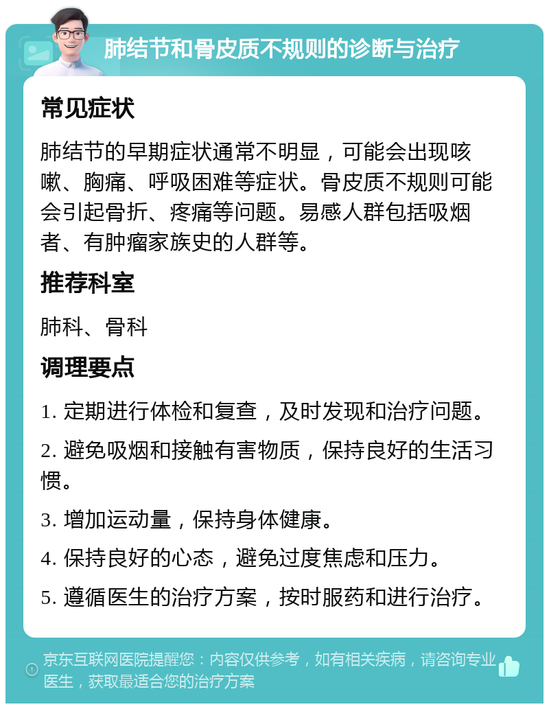 肺结节和骨皮质不规则的诊断与治疗 常见症状 肺结节的早期症状通常不明显，可能会出现咳嗽、胸痛、呼吸困难等症状。骨皮质不规则可能会引起骨折、疼痛等问题。易感人群包括吸烟者、有肿瘤家族史的人群等。 推荐科室 肺科、骨科 调理要点 1. 定期进行体检和复查，及时发现和治疗问题。 2. 避免吸烟和接触有害物质，保持良好的生活习惯。 3. 增加运动量，保持身体健康。 4. 保持良好的心态，避免过度焦虑和压力。 5. 遵循医生的治疗方案，按时服药和进行治疗。