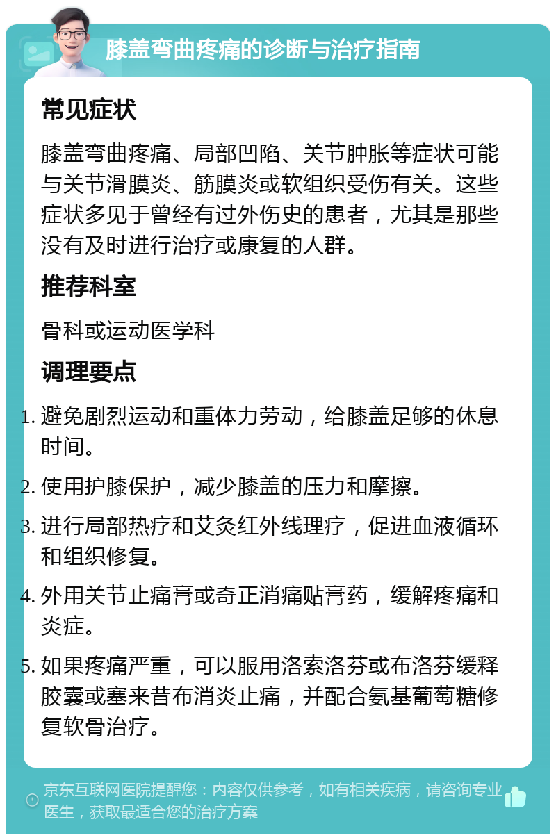 膝盖弯曲疼痛的诊断与治疗指南 常见症状 膝盖弯曲疼痛、局部凹陷、关节肿胀等症状可能与关节滑膜炎、筋膜炎或软组织受伤有关。这些症状多见于曾经有过外伤史的患者，尤其是那些没有及时进行治疗或康复的人群。 推荐科室 骨科或运动医学科 调理要点 避免剧烈运动和重体力劳动，给膝盖足够的休息时间。 使用护膝保护，减少膝盖的压力和摩擦。 进行局部热疗和艾灸红外线理疗，促进血液循环和组织修复。 外用关节止痛膏或奇正消痛贴膏药，缓解疼痛和炎症。 如果疼痛严重，可以服用洛索洛芬或布洛芬缓释胶囊或塞来昔布消炎止痛，并配合氨基葡萄糖修复软骨治疗。