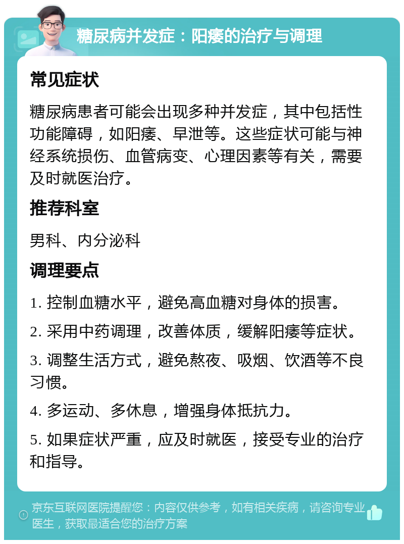 糖尿病并发症：阳痿的治疗与调理 常见症状 糖尿病患者可能会出现多种并发症，其中包括性功能障碍，如阳痿、早泄等。这些症状可能与神经系统损伤、血管病变、心理因素等有关，需要及时就医治疗。 推荐科室 男科、内分泌科 调理要点 1. 控制血糖水平，避免高血糖对身体的损害。 2. 采用中药调理，改善体质，缓解阳痿等症状。 3. 调整生活方式，避免熬夜、吸烟、饮酒等不良习惯。 4. 多运动、多休息，增强身体抵抗力。 5. 如果症状严重，应及时就医，接受专业的治疗和指导。