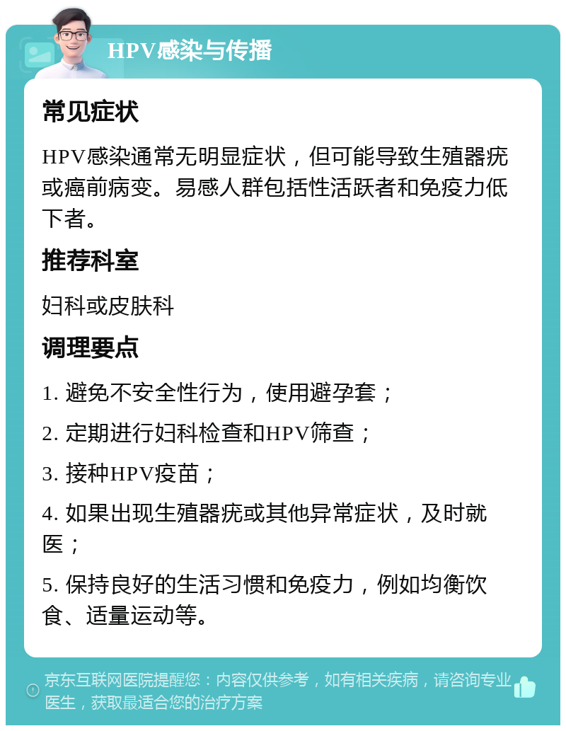 HPV感染与传播 常见症状 HPV感染通常无明显症状，但可能导致生殖器疣或癌前病变。易感人群包括性活跃者和免疫力低下者。 推荐科室 妇科或皮肤科 调理要点 1. 避免不安全性行为，使用避孕套； 2. 定期进行妇科检查和HPV筛查； 3. 接种HPV疫苗； 4. 如果出现生殖器疣或其他异常症状，及时就医； 5. 保持良好的生活习惯和免疫力，例如均衡饮食、适量运动等。