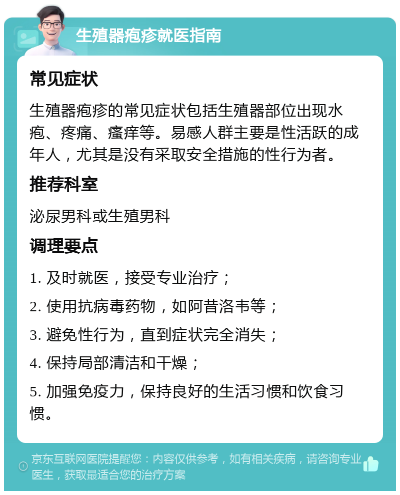 生殖器疱疹就医指南 常见症状 生殖器疱疹的常见症状包括生殖器部位出现水疱、疼痛、瘙痒等。易感人群主要是性活跃的成年人，尤其是没有采取安全措施的性行为者。 推荐科室 泌尿男科或生殖男科 调理要点 1. 及时就医，接受专业治疗； 2. 使用抗病毒药物，如阿昔洛韦等； 3. 避免性行为，直到症状完全消失； 4. 保持局部清洁和干燥； 5. 加强免疫力，保持良好的生活习惯和饮食习惯。