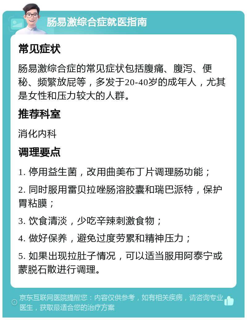 肠易激综合症就医指南 常见症状 肠易激综合症的常见症状包括腹痛、腹泻、便秘、频繁放屁等，多发于20-40岁的成年人，尤其是女性和压力较大的人群。 推荐科室 消化内科 调理要点 1. 停用益生菌，改用曲美布丁片调理肠功能； 2. 同时服用雷贝拉唑肠溶胶囊和瑞巴派特，保护胃粘膜； 3. 饮食清淡，少吃辛辣刺激食物； 4. 做好保养，避免过度劳累和精神压力； 5. 如果出现拉肚子情况，可以适当服用阿泰宁或蒙脱石散进行调理。