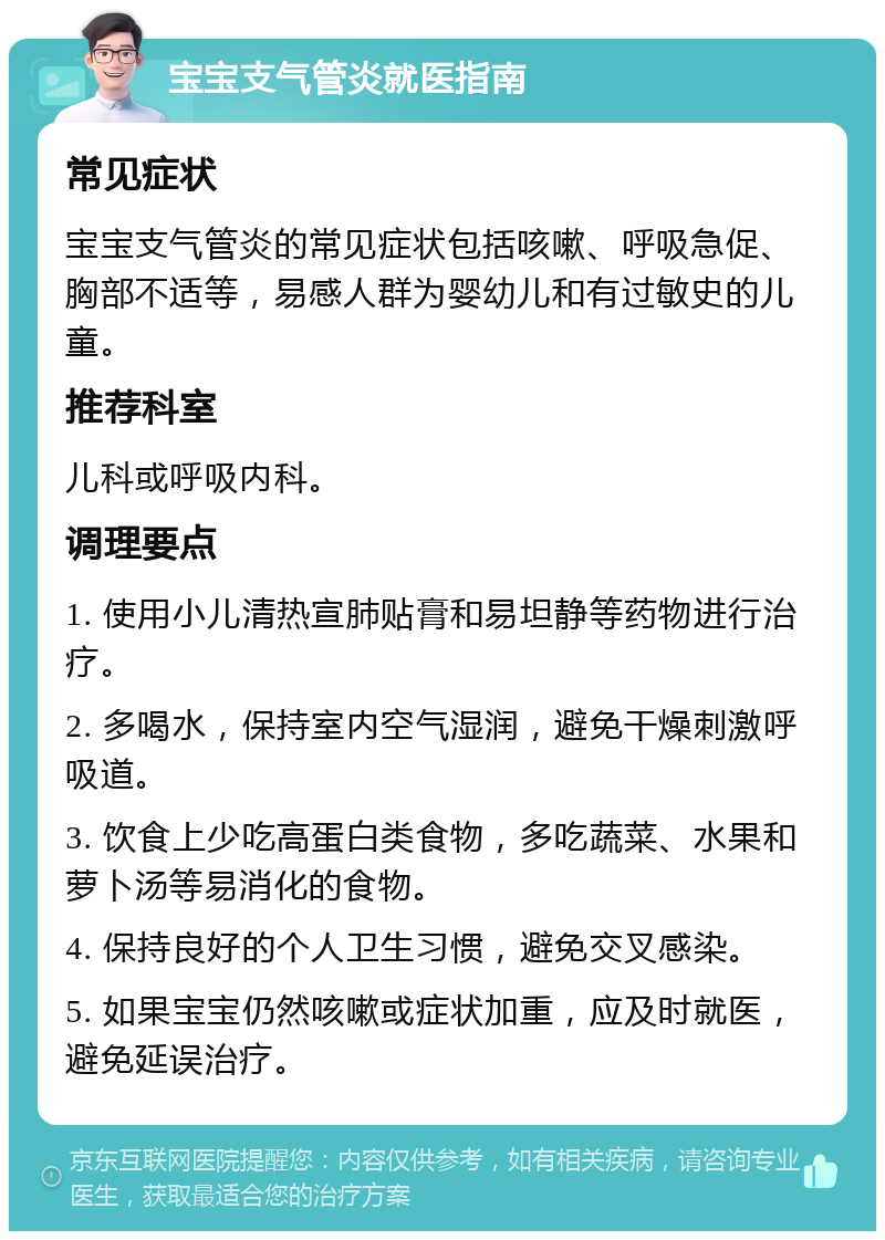 宝宝支气管炎就医指南 常见症状 宝宝支气管炎的常见症状包括咳嗽、呼吸急促、胸部不适等，易感人群为婴幼儿和有过敏史的儿童。 推荐科室 儿科或呼吸内科。 调理要点 1. 使用小儿清热宣肺贴膏和易坦静等药物进行治疗。 2. 多喝水，保持室内空气湿润，避免干燥刺激呼吸道。 3. 饮食上少吃高蛋白类食物，多吃蔬菜、水果和萝卜汤等易消化的食物。 4. 保持良好的个人卫生习惯，避免交叉感染。 5. 如果宝宝仍然咳嗽或症状加重，应及时就医，避免延误治疗。