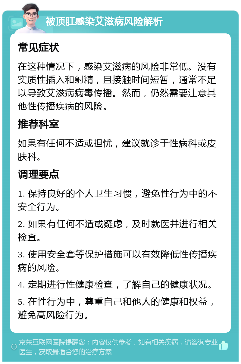 被顶肛感染艾滋病风险解析 常见症状 在这种情况下，感染艾滋病的风险非常低。没有实质性插入和射精，且接触时间短暂，通常不足以导致艾滋病病毒传播。然而，仍然需要注意其他性传播疾病的风险。 推荐科室 如果有任何不适或担忧，建议就诊于性病科或皮肤科。 调理要点 1. 保持良好的个人卫生习惯，避免性行为中的不安全行为。 2. 如果有任何不适或疑虑，及时就医并进行相关检查。 3. 使用安全套等保护措施可以有效降低性传播疾病的风险。 4. 定期进行性健康检查，了解自己的健康状况。 5. 在性行为中，尊重自己和他人的健康和权益，避免高风险行为。