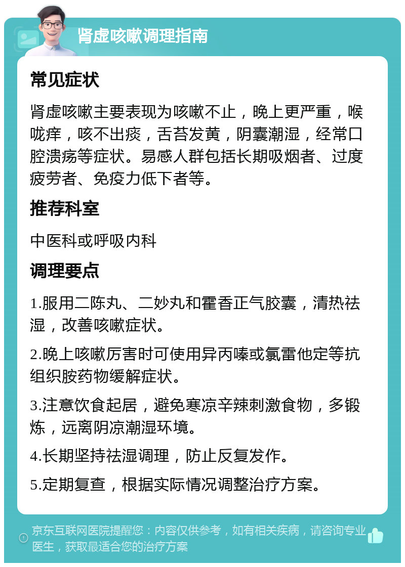 肾虚咳嗽调理指南 常见症状 肾虚咳嗽主要表现为咳嗽不止，晚上更严重，喉咙痒，咳不出痰，舌苔发黄，阴囊潮湿，经常口腔溃疡等症状。易感人群包括长期吸烟者、过度疲劳者、免疫力低下者等。 推荐科室 中医科或呼吸内科 调理要点 1.服用二陈丸、二妙丸和霍香正气胶囊，清热祛湿，改善咳嗽症状。 2.晚上咳嗽厉害时可使用异丙嗪或氯雷他定等抗组织胺药物缓解症状。 3.注意饮食起居，避免寒凉辛辣刺激食物，多锻炼，远离阴凉潮湿环境。 4.长期坚持祛湿调理，防止反复发作。 5.定期复查，根据实际情况调整治疗方案。