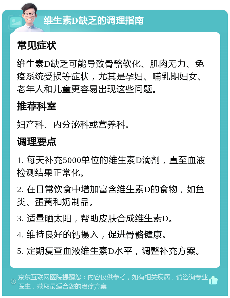 维生素D缺乏的调理指南 常见症状 维生素D缺乏可能导致骨骼软化、肌肉无力、免疫系统受损等症状，尤其是孕妇、哺乳期妇女、老年人和儿童更容易出现这些问题。 推荐科室 妇产科、内分泌科或营养科。 调理要点 1. 每天补充5000单位的维生素D滴剂，直至血液检测结果正常化。 2. 在日常饮食中增加富含维生素D的食物，如鱼类、蛋黄和奶制品。 3. 适量晒太阳，帮助皮肤合成维生素D。 4. 维持良好的钙摄入，促进骨骼健康。 5. 定期复查血液维生素D水平，调整补充方案。