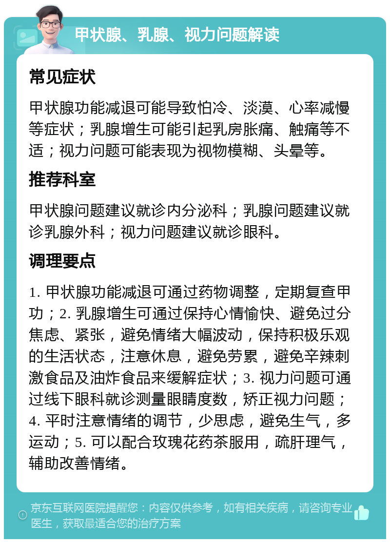 甲状腺、乳腺、视力问题解读 常见症状 甲状腺功能减退可能导致怕冷、淡漠、心率减慢等症状；乳腺增生可能引起乳房胀痛、触痛等不适；视力问题可能表现为视物模糊、头晕等。 推荐科室 甲状腺问题建议就诊内分泌科；乳腺问题建议就诊乳腺外科；视力问题建议就诊眼科。 调理要点 1. 甲状腺功能减退可通过药物调整，定期复查甲功；2. 乳腺增生可通过保持心情愉快、避免过分焦虑、紧张，避免情绪大幅波动，保持积极乐观的生活状态，注意休息，避免劳累，避免辛辣刺激食品及油炸食品来缓解症状；3. 视力问题可通过线下眼科就诊测量眼睛度数，矫正视力问题；4. 平时注意情绪的调节，少思虑，避免生气，多运动；5. 可以配合玫瑰花药茶服用，疏肝理气，辅助改善情绪。