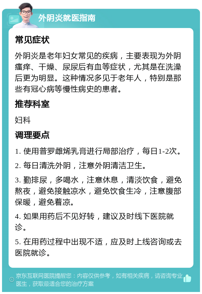 外阴炎就医指南 常见症状 外阴炎是老年妇女常见的疾病，主要表现为外阴瘙痒、干燥、尿尿后有血等症状，尤其是在洗澡后更为明显。这种情况多见于老年人，特别是那些有冠心病等慢性病史的患者。 推荐科室 妇科 调理要点 1. 使用普罗雌烯乳膏进行局部治疗，每日1-2次。 2. 每日清洗外阴，注意外阴清洁卫生。 3. 勤排尿，多喝水，注意休息，清淡饮食，避免熬夜，避免接触凉水，避免饮食生冷，注意腹部保暖，避免着凉。 4. 如果用药后不见好转，建议及时线下医院就诊。 5. 在用药过程中出现不适，应及时上线咨询或去医院就诊。