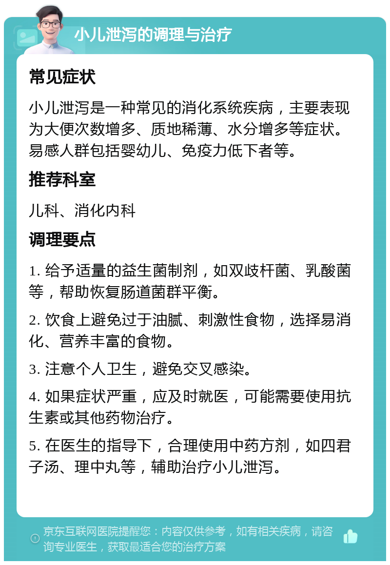 小儿泄泻的调理与治疗 常见症状 小儿泄泻是一种常见的消化系统疾病，主要表现为大便次数增多、质地稀薄、水分增多等症状。易感人群包括婴幼儿、免疫力低下者等。 推荐科室 儿科、消化内科 调理要点 1. 给予适量的益生菌制剂，如双歧杆菌、乳酸菌等，帮助恢复肠道菌群平衡。 2. 饮食上避免过于油腻、刺激性食物，选择易消化、营养丰富的食物。 3. 注意个人卫生，避免交叉感染。 4. 如果症状严重，应及时就医，可能需要使用抗生素或其他药物治疗。 5. 在医生的指导下，合理使用中药方剂，如四君子汤、理中丸等，辅助治疗小儿泄泻。