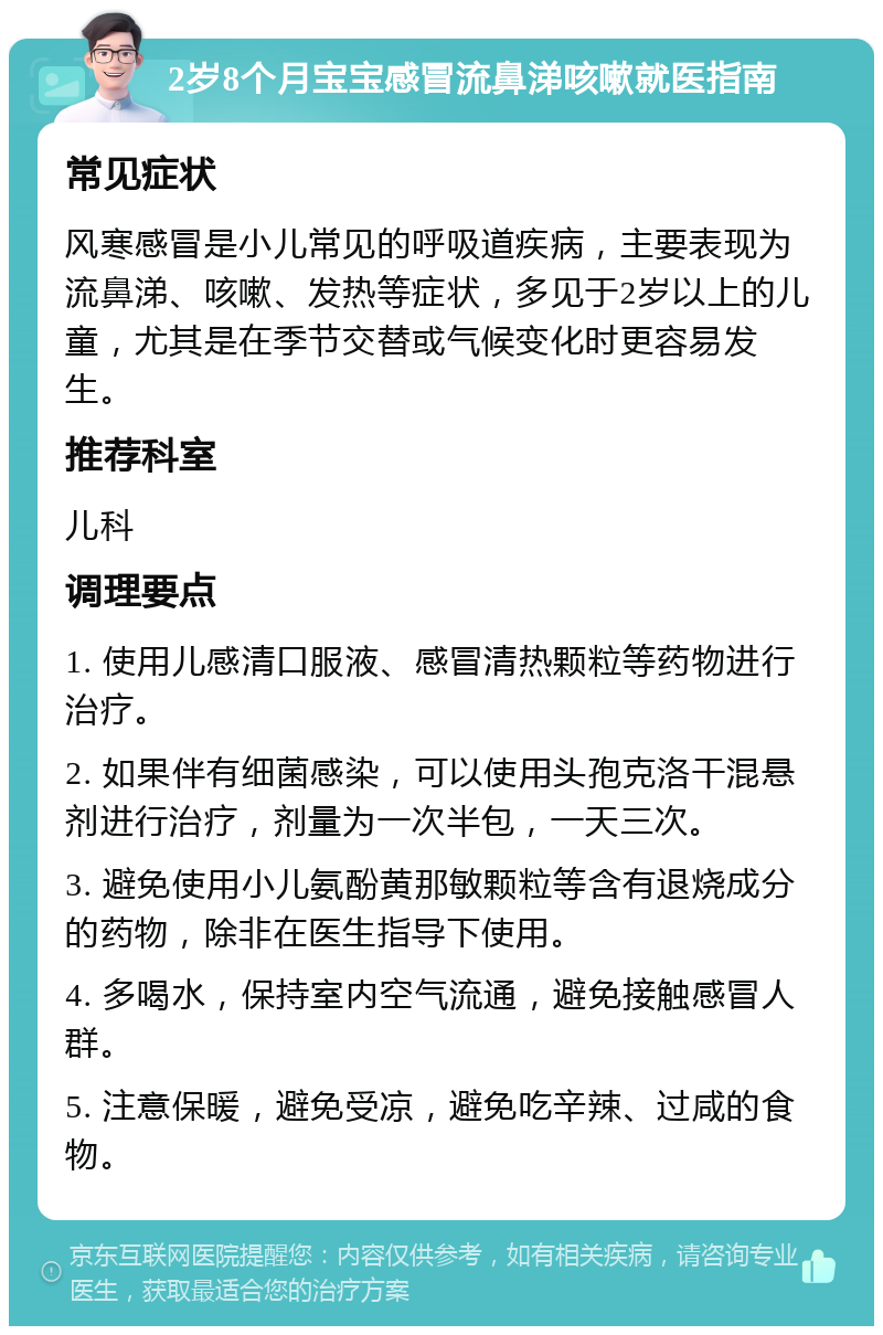 2岁8个月宝宝感冒流鼻涕咳嗽就医指南 常见症状 风寒感冒是小儿常见的呼吸道疾病，主要表现为流鼻涕、咳嗽、发热等症状，多见于2岁以上的儿童，尤其是在季节交替或气候变化时更容易发生。 推荐科室 儿科 调理要点 1. 使用儿感清口服液、感冒清热颗粒等药物进行治疗。 2. 如果伴有细菌感染，可以使用头孢克洛干混悬剂进行治疗，剂量为一次半包，一天三次。 3. 避免使用小儿氨酚黄那敏颗粒等含有退烧成分的药物，除非在医生指导下使用。 4. 多喝水，保持室内空气流通，避免接触感冒人群。 5. 注意保暖，避免受凉，避免吃辛辣、过咸的食物。