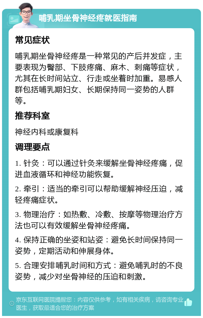 哺乳期坐骨神经疼就医指南 常见症状 哺乳期坐骨神经疼是一种常见的产后并发症，主要表现为臀部、下肢疼痛、麻木、刺痛等症状，尤其在长时间站立、行走或坐着时加重。易感人群包括哺乳期妇女、长期保持同一姿势的人群等。 推荐科室 神经内科或康复科 调理要点 1. 针灸：可以通过针灸来缓解坐骨神经疼痛，促进血液循环和神经功能恢复。 2. 牵引：适当的牵引可以帮助缓解神经压迫，减轻疼痛症状。 3. 物理治疗：如热敷、冷敷、按摩等物理治疗方法也可以有效缓解坐骨神经疼痛。 4. 保持正确的坐姿和站姿：避免长时间保持同一姿势，定期活动和伸展身体。 5. 合理安排哺乳时间和方式：避免哺乳时的不良姿势，减少对坐骨神经的压迫和刺激。