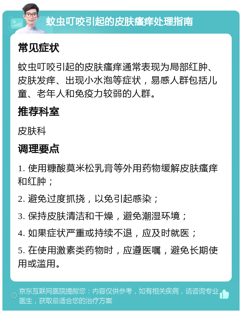 蚊虫叮咬引起的皮肤瘙痒处理指南 常见症状 蚊虫叮咬引起的皮肤瘙痒通常表现为局部红肿、皮肤发痒、出现小水泡等症状，易感人群包括儿童、老年人和免疫力较弱的人群。 推荐科室 皮肤科 调理要点 1. 使用糠酸莫米松乳膏等外用药物缓解皮肤瘙痒和红肿； 2. 避免过度抓挠，以免引起感染； 3. 保持皮肤清洁和干燥，避免潮湿环境； 4. 如果症状严重或持续不退，应及时就医； 5. 在使用激素类药物时，应遵医嘱，避免长期使用或滥用。