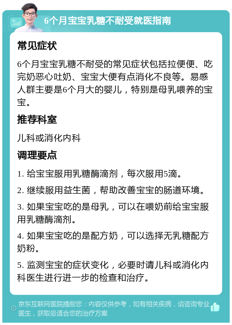 6个月宝宝乳糖不耐受就医指南 常见症状 6个月宝宝乳糖不耐受的常见症状包括拉便便、吃完奶恶心吐奶、宝宝大便有点消化不良等。易感人群主要是6个月大的婴儿，特别是母乳喂养的宝宝。 推荐科室 儿科或消化内科 调理要点 1. 给宝宝服用乳糖酶滴剂，每次服用5滴。 2. 继续服用益生菌，帮助改善宝宝的肠道环境。 3. 如果宝宝吃的是母乳，可以在喂奶前给宝宝服用乳糖酶滴剂。 4. 如果宝宝吃的是配方奶，可以选择无乳糖配方奶粉。 5. 监测宝宝的症状变化，必要时请儿科或消化内科医生进行进一步的检查和治疗。